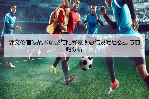 郭艾伦首发战术调整与比赛表现总结及赛后数据与前瞻分析