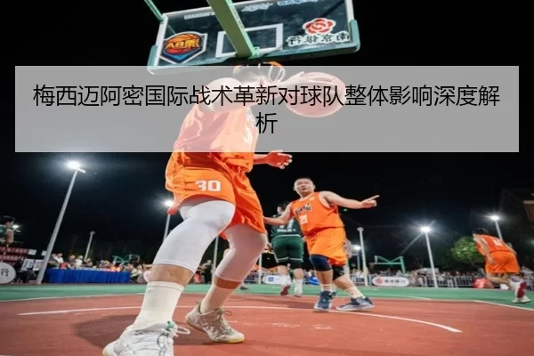 梅西迈阿密国际战术革新对球队整体影响深度解析